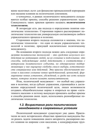 10
вание налоговых льгот для финансово-промышленной корпорации
или оказание влияния на политических союзников;
в-четвертых, в рамках политического менеджмента склады-
ваются особые приемы, способы решения управленческих задач.
Совокупность таких приемов принято называть политическими
технологиями.
В литературе есть два подхода к определению понятия «по-
литические технологии». Сторонники первого рассматривают по-
литические технологии как универсальную составляющую любого
управленческого процесса в политике.
Сторонники второго подхода склоняются к мнению, что по-
литические технологии – это один из видов управленческих тех-
нологий в политике, присущий исключительно политическому
менеджменту.
На основании второго подхода можно дать следующее опре-
деление политических технологий – это средство искусного воз-
действия на мотивацию людей, на их сознание и подсознание, это
способы, побуждающие людей действовать в соответствии с
интересами политического субъекта, но одновременно поддер-
живающие у них ощущение свободы своего выбора, естественно-
сти совершаемых ими действий. Эти приемы обеспечивают вне-
сение в массовое сознание новых представлений, ценностей, фор-
мирование новых установок, убеждений, и среди них есть немало
таких, которые можно назвать манипулятивными.
Итак, политический менеджмент – это особый вид управле-
ния в политике, когда субъект управления, стремящийся к дости-
жению определенной политической цели, лишен возможности
создавать общеобязательные нормы и опираться на право «леги-
тимного насилия» и поэтому вынужден применять особые приемы
и способы решения своих задач, использовать разнообразные по-
литические технологии.
1.2. Возрастание роли политического
менеджмента в современных условиях
Политический менеджмент существуют уже давно. Практи-
чески во всех исторических обществах правители вынуждены бы-
ли решать задачи повышения своего авторитета, расширения сво-
его влияния на широкие слои населения, а конкурирующие груп-
Copyright ОАО «ЦКБ «БИБКОМ» & ООО «Aгентство Kнига-Cервис»
 