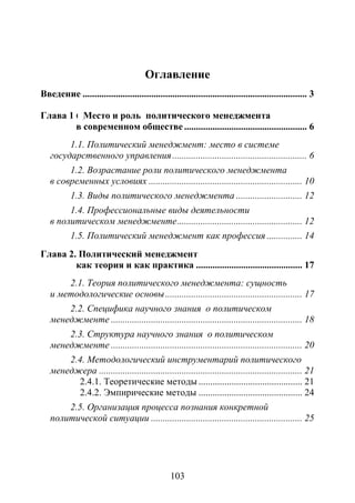 103
Оглавление
Введение ............................................................................................... 3
Глава 1 6 Место и роль политического менеджмента
в современном обществе .................................................... 6
1.1. Политический менеджмент: место в системе
государственного управления......................................................... 6
1.2. Возрастание роли политического менеджмента
в современных условиях ................................................................. 10
1.3. Виды политического менеджмента ............................ 12
1.4. Профессиональные виды деятельности
в политическом менеджменте..................................................... 12
1.5. Политический менеджмент как профессия ............... 14
Глава 2. Политический менеджмент
как теория и как практика ............................................. 17
2.1. Теория политического менеджмента: сущность
и методологические основы.......................................................... 17
2.2. Специфика научного знания о политическом
менеджменте ................................................................................. 18
2.3. Структура научного знания о политическом
менеджменте ................................................................................. 20
2.4. Методологический инструментарий политического
менеджера ...................................................................................... 21
2.4.1. Теоретические методы............................................ 21
2.4.2. Эмпирические методы ............................................ 24
2.5. Организация процесса познания конкретной
политической ситуации ................................................................ 25
Copyright ОАО «ЦКБ «БИБКОМ» & ООО «Aгентство Kнига-Cервис»
 