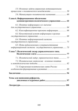 105
5.5. Основные задачи управления мотивационными
процессами в политическом менеджменте............................... 59
5.6. Манипуляция в политических кампаниях..................... 60
Глава 6. Информационное обеспечение
административно-политического управления ........... 64
6.1. Понятие информации и ее значение
для государственного управления ................................................ 64
6.2. Классификационные признаки информации................ 66
6.3. Качественный аспект информации в органах
государственного управления....................................................... 69
6.4. Понятие информационной системы
государственного управления....................................................... 71
6.5. Пути видоизменения и совершенствования
информационной системы государственного управления....... 73
Глава 7. Политический лидер управленческого типа.
Политическая элита ......................................................... 77
7.1. Политический лидер управленческого типа............... 77
7.2. Политическая элитология: основные понятия
и методологические подходы........................................................ 82
7.3. Современная политическая элита России:
особенности формирования и развития ..................................... 88
Заключение........................................................................................ 94
Темы для написания рефератов,
дипломных и курсовых работ......................................... 97
Литература....................................................................................... 100
Copyright ОАО «ЦКБ «БИБКОМ» & ООО «Aгентство Kнига-Cервис»
 