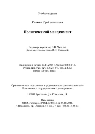 106
Учебное издание
Головин Юрий Алексеевич
Политический менеджмент
Редактор, корректор В.Н. Чулкова
Компьютерная верстка И.Н. Ивановой
Подписано в печать 10.11.2004 г. Формат 60×84/16.
Бумага тип. Усл. печ. л. 6,28. Уч.-изд. л. 5,02.
Тираж 100 экз. Заказ .
Оригинал-макет подготовлен в редакционно-издательском отделе
Ярославского государственного университета.
150000 Ярославль, ул. Советская, 14.
Отпечатано
ООО «Ремдер» ЛР ИД № 06151 от 26.10.2001.
г. Ярославль, пр. Октября, 94, оф. 37 тел. (0852) 73-35-03.
Copyright ОАО «ЦКБ «БИБКОМ» & ООО «Aгентство Kнига-Cервис»
 