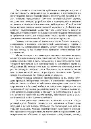 13
Деятельность политических субъектов можно рассматривать
как деятельность, направленную на создание и продвижение на
политический рынок специфических политических товаров и ус-
луг. Поэтому методологию изучения потребительского спроса,
продвижения товаров, разработанную в коммерческом маркетин-
ге, можно использовать и в политической практике. С этой целью
было введено понятие «политический маркетинг». Д. Линдон оп-
ределяет политический маркетинг как совокупность теорий и
методов, которыми могут пользоваться политические организации
и публичная власть для определения своих целей и программ и
для одновременного воздействия на поведение граждан».
Понятие «политический маркетинг» очень близко по своему
содержанию к понятию «политический менеджмент». Вместе с
тем было бы неоправданно ставить между ними знак равенства.
На наш взгляд, не все политические кампании можно назвать мар-
кетинговыми.
Маркетинговые – это такие политические кампании, которые
ориентированы на получение относительно быстрой отдачи в виде
голосов избирателей в день голосования, в виде поддержки поли-
тической программы или законопроекта в конкретное время их
обсуждения. Но вместе с тем есть политические кампании, в кото-
рых отсутствуют жесткие сроки. Например, политическая кампа-
ния, целью которой является раскрутка политического бренда,
может продолжаться без ограничения во времени.
Маркетинговые кампании ориентированы на то, чтобы побу-
дить граждан, избирателей вступить в отношения своеобразного
обмена: голоса в обмен на обещания, поддержка (на словах или
выраженная в действиях) в обмен на конкретные мероприятия или
заявления об улучшении условий жизни и т.п. Однако в политиче-
ской кампании, нацеленной, к примеру, на формирование в массо-
вом сознании установок толерантности, невозможно даже с боль-
шой натяжкой найти основания обмена.
Истинно рыночные отношения возможны только в конку-
рентной среде. Многие политические кампании действительно
проходят в острой борьбе. Особенно это характерно для избира-
тельных кампаний. Однако формирование позитивного отноше-
ния граждан к государственным институтам и учреждениям в де-
мократическом обществе не предполагает конкуренции, потому
Copyright ОАО «ЦКБ «БИБКОМ» & ООО «Aгентство Kнига-Cервис»
 