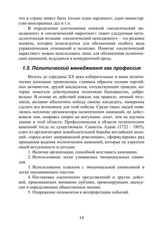 14
что в стране может быть только один парламент, одно министер-
ство иностранных дел и т.п.
В определении соотношения понятий «политический ме-
неджмент» и «политический маркетинг» лежит следующая мето-
дологическая позиция: «политический менеджмент» – это родовое
понятие, которое используется для обозначения особого вида
управленческих отношений в политике. Понятие «политический
маркетинг» можно использовать лишь для обозначения политиче-
ских кампаний, ведущихся в конкурентной среде.
1.5. Политический менеджмент как профессия
Вплоть до середины XX века избирательные и иные полити-
ческие кампании проводились главным образом силами партий-
ных активистов, друзей кандидатов, сочувствующих граждан, ко-
торые помогали действующим политикам бескорыстно, добро-
вольно. В основе их действий лежали, как правило, личный энту-
зиазм, желание обеспечить победу своему кандидату, намерение
сделать все возможное для этой победы. Среди таких людей появ-
лялись неплохие организаторы политических кампаний, но дейст-
вовали они, опираясь скорее на интуицию, опыт, чем на научное
знание в этой области. Профессионалов в области политических
кампаний тогда не существовало. Самюэль Адамс (1722 – 1803),
один из организаторов освободительной борьбы английских коло-
ний, «пресс-агент американской революции», сформулировал ряд
принципов ведения политических кампаний, которые не утратили
своей актуальности и сегодня:
1. Наличие организации, способной возглавить кампанию.
2. Использование легко узнаваемых эмоциональных симво-
лов.
3. Использование плакатов с эмоциональной символикой и
легко запоминаемым текстом.
4. Постановка сценических представлений и других дейст-
вий, привлекающих внимание публики, провоцирующих дискус-
сии и определяющих общественное мнение.
5. Опережение оппонентов в интерпретации событий.
Copyright ОАО «ЦКБ «БИБКОМ» & ООО «Aгентство Kнига-Cервис»
 