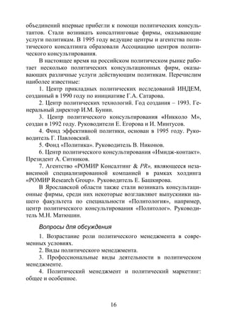 16
объединений впервые прибегли к помощи политических консуль-
тантов. Стали возникать консалтинговые фирмы, оказывающие
услуги политикам. В 1995 году ведущие центры и агентства поли-
тического консалтинга образовали Ассоциацию центров полити-
ческого консультирования.
В настоящее время на российском политическом рынке рабо-
тает несколько политических консультационных фирм, оказы-
вающих различные услуги действующим политикам. Перечислим
наиболее известные:
1. Центр прикладных политических исследований ИНДЕМ,
созданный в 1990 году по инициативе Г.А. Сатарова.
2. Центр политических технологий. Год создания – 1993. Ге-
неральный директор И.М. Бунин.
3. Центр политического консультирования «Никколо М»,
создан в 1992 году. Руководители Е. Егорова и И. Минтусов.
4. Фонд эффективной политики, основан в 1995 году. Руко-
водитель Г. Павловский.
5. Фонд «Политика». Руководитель В. Никонов.
6. Центр политического консультирования «Имидж-контакт».
Президент А. Ситников.
7. Агентство «РОМИР Консалтинг & РR», являющееся неза-
висимой специализированной компанией в рамках холдинга
«РОМИР Research Group». Руководитель Е. Башкирова.
В Ярославской области также стали возникать консультаци-
онные фирмы, среди них некоторые возглавляют выпускники на-
шего факультета по специальности «Политология», например,
центр политического консультирования «Политолог». Руководи-
тель М.Н. Матюшин.
Вопросы для обсуждения
1. Возрастание роли политического менеджмента в совре-
менных условиях.
2. Виды политического менеджмента.
3. Профессиональные виды деятельности в политическом
менеджменте.
4. Политический менеджмент и политический маркетинг:
общее и особенное.
Copyright ОАО «ЦКБ «БИБКОМ» & ООО «Aгентство Kнига-Cервис»
 