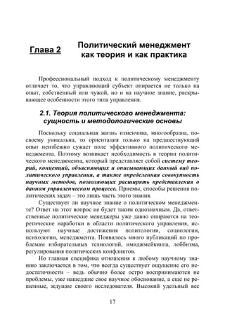17
Глава 2
Политический менеджмент
как теория и как практика
Профессиональный подход к политическому менеджменту
отличает то, что управляющий субъект опирается не только на
опыт, собственный или чужой, но и на научное знание, раскры-
вающее особенности этого типа управления.
2.1. Теория политического менеджмента:
сущность и методологические основы
Поскольку социальная жизнь изменчива, многообразна, по-
своему уникальна, то ориентация только на предшествующий
опыт неизбежно сужает поле эффективного политического ме-
неджмента. Поэтому возникает необходимость в теории полити-
ческого менеджмента, который представляет собой систему тео-
рий, концепций, объясняющих и описывающих данный вид по-
литического управления, а также определенная совокупность
научных методов, позволяющих расширять представления о
данном управленческом процессе. Приемы, способы решения по-
литических задач – это лишь часть этого знания.
Существует ли научное знание о политическом менеджмен-
те? Ответ на этот вопрос не будет таким однозначным. Да, ответ-
ственные политические менеджеры уже давно опираются на тео-
ретические наработки в области политического управления, ис-
пользуют научные достижения политологии, социологии,
психологии, менеджмента. Появилось много публикаций по про-
блемам избирательных технологий, имиджмейкинга, лоббизма,
регулирования политических конфликтов.
Но главная специфика отношения к любому научному зна-
нию заключается в том, что всегда существует ощущение его не-
достаточности – ведь обычно более остро воспринимаются не
проблемы, уже нашедшие свое научное обоснование, а еще не ре-
шенные, ждущие своего исследователя. Высокий удельный вес
Copyright ОАО «ЦКБ «БИБКОМ» & ООО «Aгентство Kнига-Cервис»
 