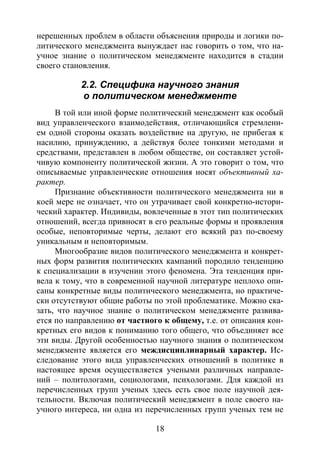 18
нерешенных проблем в области объяснения природы и логики по-
литического менеджмента вынуждает нас говорить о том, что на-
учное знание о политическом менеджменте находится в стадии
своего становления.
2.2. Специфика научного знания
о политическом менеджменте
В той или иной форме политический менеджмент как особый
вид управленческого взаимодействия, отличающийся стремлени-
ем одной стороны оказать воздействие на другую, не прибегая к
насилию, принуждению, а действуя более тонкими методами и
средствами, представлен в любом обществе, он составляет устой-
чивую компоненту политической жизни. А это говорит о том, что
описываемые управленческие отношения носят объективный ха-
рактер.
Признание объективности политического менеджмента ни в
коей мере не означает, что он утрачивает свой конкретно-истори-
ческий характер. Индивиды, вовлеченные в этот тип политических
отношений, всегда привносят в его реальные формы и проявления
особые, неповторимые черты, делают его всякий раз по-своему
уникальным и неповторимым.
Многообразие видов политического менеджмента и конкрет-
ных форм развития политических кампаний породило тенденцию
к специализации в изучении этого феномена. Эта тенденция при-
вела к тому, что в современной научной литературе неплохо опи-
саны конкретные виды политического менеджмента, но практиче-
ски отсутствуют общие работы по этой проблематике. Можно ска-
зать, что научное знание о политическом менеджменте развива-
ется по направлению от частного к общему, т.е. от описания кон-
кретных его видов к пониманию того общего, что объединяет все
эти виды. Другой особенностью научного знания о политическом
менеджменте является его междисциплинарный характер. Ис-
следование этого вида управленческих отношений в политике в
настоящее время осуществляется учеными различных направле-
ний – политологами, социологами, психологами. Для каждой из
перечисленных групп ученых здесь есть свое поле научной дея-
тельности. Включая политический менеджмент в поле своего на-
учного интереса, ни одна из перечисленных групп ученых тем не
Copyright ОАО «ЦКБ «БИБКОМ» & ООО «Aгентство Kнига-Cервис»
 