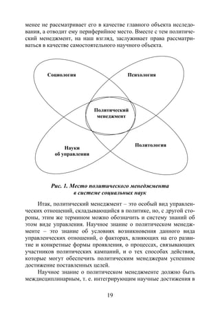 19
менее не рассматривает его в качестве главного объекта исследо-
вания, а отводит ему периферийное место. Вместе с тем политиче-
ский менеджмент, на наш взгляд, заслуживает права рассматри-
ваться в качестве самостоятельного научного объекта.
Рис. 1. Место политического менеджмента
в системе социальных наук
Итак, политический менеджмент – это особый вид управлен-
ческих отношений, складывающийся в политике, но, с другой сто-
роны, этим же термином можно обозначить и систему знаний об
этом виде управления. Научное знание о политическом менедж-
менте – это знание об условиях возникновения данного вида
управленческих отношений, о факторах, влияющих на его разви-
тие и конкретные формы проявления, о процессах, связывающих
участников политических кампаний, и о тех способах действия,
которые могут обеспечить политическим менеджерам успешное
достижение поставленных целей.
Научное знание о политическом менеджменте должно быть
междисциплинарным, т. е. интегрирующим научные достижения в
Политический
менеджмент
Социология Психология
Науки
об управлении
Политология
Copyright ОАО «ЦКБ «БИБКОМ» & ООО «Aгентство Kнига-Cервис»
 