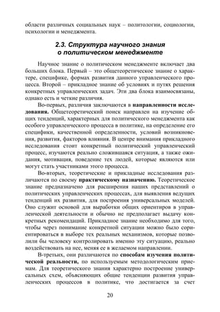 20
области различных социальных наук – политологии, социологии,
психологии и менеджмента.
2.3. Структура научного знания
о политическом менеджменте
Научное знание о политическом менеджменте включает два
больших блока. Первый – это общетеоретическое знание о харак-
тере, специфике, формах развития данного управленческого про-
цесса. Второй – прикладное знание об условиях и путях решения
конкретных управленческих задач. Эти два блока взаимосвязаны,
однако есть и четкие различия.
Во-первых, различия заключаются в направленности иссле-
дования. Общетеоретический поиск направлен на изучение об-
щих тенденций, характерных для политического менеджмента как
особого управленческого процесса в политике, на определение его
специфики, качественной определенности, условий возникнове-
ния, развития, факторов влияния. В центре внимания прикладного
исследования стоит конкретный политический управленческий
процесс, изучаются реально сложившаяся ситуация, а также ожи-
дания, мотивация, поведение тех людей, которые являются или
могут стать участниками этого процесса.
Во-вторых, теоретические и прикладные исследования раз-
личаются по своему практическому назначению. Теоретическое
знание предназначено для расширения наших представлений о
политических управленческих процессах, для выявления ведущих
тенденций их развития, для построения универсальных моделей.
Оно служит основой для выработки общих ориентиров в управ-
ленческой деятельности и обычно не предполагает выдачу кон-
кретных рекомендаций. Прикладное знание необходимо для того,
чтобы через понимание конкретной ситуации можно было сори-
ентироваться в выборе тех реальных механизмов, которые позво-
лили бы человеку контролировать именно эту ситуацию, реально
воздействовать на нее, меняя ее в желаемом направлении.
В-третьих, они различаются по способам изучения полити-
ческой реальности, по используемым методологическим прие-
мам. Для теоретического знания характерно построение универ-
сальных схем, объясняющих общие тенденции развития управ-
ленческих процессов в политике, что достигается за счет
Copyright ОАО «ЦКБ «БИБКОМ» & ООО «Aгентство Kнига-Cервис»
 