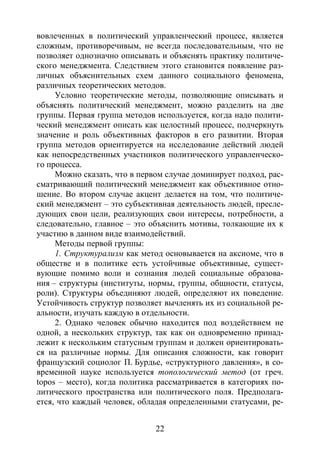 22
вовлеченных в политический управленческий процесс, является
сложным, противоречивым, не всегда последовательным, что не
позволяет однозначно описывать и объяснять практику политиче-
ского менеджмента. Следствием этого становится появление раз-
личных объяснительных схем данного социального феномена,
различных теоретических методов.
Условно теоретические методы, позволяющие описывать и
объяснять политический менеджмент, можно разделить на две
группы. Первая группа методов используется, когда надо полити-
ческий менеджмент описать как целостный процесс, подчеркнуть
значение и роль объективных факторов в его развитии. Вторая
группа методов ориентируется на исследование действий людей
как непосредственных участников политического управленческо-
го процесса.
Можно сказать, что в первом случае доминирует подход, рас-
сматривающий политический менеджмент как объективное отно-
шение. Во втором случае акцент делается на том, что политиче-
ский менеджмент – это субъективная деятельность людей, пресле-
дующих свои цели, реализующих свои интересы, потребности, а
следовательно, главное – это объяснить мотивы, толкающие их к
участию в данном виде взаимодействий.
Методы первой группы:
1. Структурализм как метод основывается на аксиоме, что в
обществе и в политике есть устойчивые объективные, сущест-
вующие помимо воли и сознания людей социальные образова-
ния – структуры (институты, нормы, группы, общности, статусы,
роли). Структуры объединяют людей, определяют их поведение.
Устойчивость структур позволяет вычленять их из социальной ре-
альности, изучать каждую в отдельности.
2. Однако человек обычно находится под воздействием не
одной, а нескольких структур, так как он одновременно принад-
лежит к нескольким статусным группам и должен ориентировать-
ся на различные нормы. Для описания сложности, как говорит
французский социолог П. Бурдье, «структурного давления», в со-
временной науке используется топологический метод (от греч.
topos – место), когда политика рассматривается в категориях по-
литического пространства или политического поля. Предполага-
ется, что каждый человек, обладая определенными статусами, ре-
Copyright ОАО «ЦКБ «БИБКОМ» & ООО «Aгентство Kнига-Cервис»
 