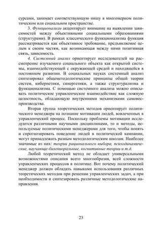 23
сурсами, занимает соответствующую нишу в многомерном поли-
тическом или социальном пространстве.
3. Функционализм акцентирует внимание на выявлении зави-
симостей между объективными социальными образованиями
(структурами). В рамках классического функционализма функция
рассматривается как объективное требование, предъявляемое це-
лым к своим частям, как возникающая между ними позитивная
связь, зависимость.
4. Системный анализ ориентирует исследователей на рас-
смотрение изучаемого социального объекта как открытой систе-
мы, взаимодействующей с окружающей средой и находящейся в
постоянном развитии. В социальных науках системный анализ
синтезировал общеметодологические принципы общей теории
систем, кибернетики, синергетики, а также структурализма и
функционализма. С помощью системного анализа можно описы-
вать политическое управленческое взаимодействие как сложную
целостность, обладающую внутренними механизмами самовос-
производства.
Вторая группа теоретических методов ориентирует полити-
ческого менеджера на познание мотивации людей, вовлеченных в
управленческий процесс. Поскольку проблемы мотивации иссле-
дуются различными научными дисциплинами, то и методы, ис-
пользуемые политическими менеджерами для того, чтобы понять
и спрогнозировать поведение людей в политической кампании,
могут принадлежать разным методологическим школам. Наиболее
значимые из них: теории рационального выбора, психодинамиче-
ские, научающе-бихевиоральные, когнитивные теории и т.д.
Любой теоретический метод не обладает универсальными
возможностями описания всего многообразия, всей сложности
управленческих процессов в политике. Вот почему политический
менеджер должен обладать навыками использования различных
теоретических методов при решении управленческих задач, а при
необходимости и синтезировать различные методологические на-
правления.
Copyright ОАО «ЦКБ «БИБКОМ» & ООО «Aгентство Kнига-Cервис»
 