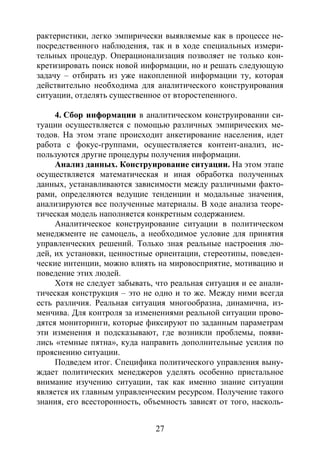 27
рактеристики, легко эмпирически выявляемые как в процессе не-
посредственного наблюдения, так и в ходе специальных измери-
тельных процедур. Операционализация позволяет не только кон-
кретизировать поиск новой информации, но и решать следующую
задачу – отбирать из уже накопленной информации ту, которая
действительно необходима для аналитического конструирования
ситуации, отделять существенное от второстепенного.
4. Сбор информации в аналитическом конструировании си-
туации осуществляется с помощью различных эмпирических ме-
тодов. На этом этапе происходит анкетирование населения, идет
работа с фокус-группами, осуществляется контент-анализ, ис-
пользуются другие процедуры получения информации.
Анализ данных. Конструирование ситуации. На этом этапе
осуществляется математическая и иная обработка полученных
данных, устанавливаются зависимости между различными факто-
рами, определяются ведущие тенденции и модальные значения,
анализируются все полученные материалы. В ходе анализа теоре-
тическая модель наполняется конкретным содержанием.
Аналитическое конструирование ситуации в политическом
менеджменте не самоцель, а необходимое условие для принятия
управленческих решений. Только зная реальные настроения лю-
дей, их установки, ценностные ориентации, стереотипы, поведен-
ческие интенции, можно влиять на мировосприятие, мотивацию и
поведение этих людей.
Хотя не следует забывать, что реальная ситуация и ее анали-
тическая конструкция – это не одно и то же. Между ними всегда
есть различия. Реальная ситуация многообразна, динамична, из-
менчива. Для контроля за изменениями реальной ситуации прово-
дятся мониторинги, которые фиксируют по заданным параметрам
эти изменения и подсказывают, где возникли проблемы, появи-
лись «темные пятна», куда направить дополнительные усилия по
прояснению ситуации.
Подведем итог. Специфика политического управления выну-
ждает политических менеджеров уделять особенно пристальное
внимание изучению ситуации, так как именно знание ситуации
является их главным управленческим ресурсом. Получение такого
знания, его всесторонность, объемность зависят от того, насколь-
Copyright ОАО «ЦКБ «БИБКОМ» & ООО «Aгентство Kнига-Cервис»
 