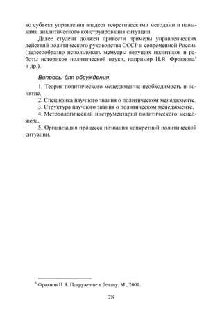 28
ко субъект управления владеет теоретическими методами и навы-
ками аналитического конструирования ситуации.
Далее студент должен привести примеры управленческих
действий политического руководства СССР и современной России
(целесообразно использовать мемуары ведущих политиков и ра-
боты историков политической науки, например И.Я. Фроянова6
Вопросы для обсуждения
и др.).
1. Теория политического менеджмента: необходимость и по-
нятие.
2. Специфика научного знания о политическом менеджменте.
3. Структура научного знания о политическом менеджменте.
4. Методологический инструментарий политического менед-
жера.
5. Организация процесса познания конкретной политической
ситуации.
6
Фроянов И.Я. Погружение в бездну. М., 2001.
Copyright ОАО «ЦКБ «БИБКОМ» & ООО «Aгентство Kнига-Cервис»
 