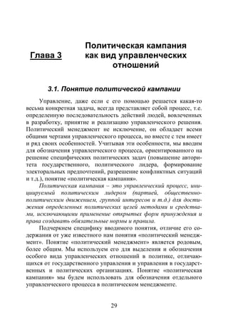 29
Глава 3
Политическая кампания
как вид управленческих
отношений
3.1. Понятие политической кампании
Управление, даже если с его помощью решается какая-то
весьма конкретная задача, всегда представляет собой процесс, т.е.
определенную последовательность действий людей, вовлеченных
в разработку, принятие и реализацию управленческого решения.
Политический менеджмент не исключение, он обладает всеми
общими чертами управленческого процесса, но вместе с тем имеет
и ряд своих особенностей. Учитывая эти особенности, мы вводим
для обозначения управленческого процесса, ориентированного на
решение специфических политических задач (повышение автори-
тета rocударственного, политического лидера, формирование
электоральных предпочтений, разрешение конфликтных ситуаций
и т.д.), понятие «политическая кампания».
Политическая кампания – это управленческий процесс, ини-
циируемый политическим лидером (партией, общественно-
политическим движением, группой интересов и т.д.) для дости-
жения определенных политических целей методами и средства-
ми, исключающими применение открытых форм принуждения и
права создавать обязательные нормы и правила.
Подчеркнем специфику вводимого понятия, отличие его со-
держания от уже известного нам понятия «политический менедж-
мент». Понятие «политический менеджмент» является родовым,
более общим. Мы используем его для выделения и обозначения
особого вида управленческих отношений в политике, отличаю-
щихся от государственного управления и управления в государст-
венных и политических организациях. Понятие «политическая
кампания» мы будем использовать для обозначения отдельного
управленческого процесса в политическом менеджменте.
Copyright ОАО «ЦКБ «БИБКОМ» & ООО «Aгентство Kнига-Cервис»
 