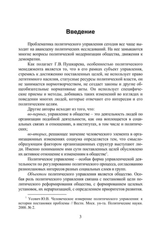 3
Введение
Проблематика политического управления сегодня все чаще вы-
ходит на авансцену политических исследований. На нее замыкаются
многие вопросы политической модернизации общества, движения к
демократии.
Как полагает Г.В. Пушкарева, особенностью политического
менеджмента является то, что в его рамках субъект управления,
стремясь к достижению поставленных целей, не использует право
легитимного насилия, статусные ресурсы политической власти, он
не занимается нормотворчеством, не создает законы и другие об-
щеобязательные нормативные акты. Он использует специфиче-
ские приемы и методы, добиваясь таких изменений во взглядах и
поведении многих людей, которые отвечают его интересам и его
политическим целям.
Другие авторы исходят из того, что:
во-первых, управление в обществе – это деятельность людей по
организации подобной деятельности, как она воплощается в соци-
альных связях и отношениях, в институтах, в том числе и политиче-
ских;
во-вторых, решающее значение человеческого элемента в орга-
низационных изменениях социума определяется тем, что смысло-
образующим фактором организационных структур выступают лю-
ди. Именно пониманием ими сути поставленных целей обусловлено
их активное отношение к изменениям в обществе1
Политическое управление – особая форма управленческой дея-
тельности по регулированию политического процесса, согласованию
разноплановых интересов разных социальных слоев и групп.
.
Объектом политического управления является общество. Осо-
бая роль политического управления связана с постановкой цели по-
литического реформирования общества, с формированием целевых
установок, их иерархизацией, с определением приоритетов развития.
1
Усович Ю.В. Человеческое измерение политического управления: к
истории постановки проблемы // Вестн. Моск. ун-та. Политические науки.
2000. № 2.
Copyright ОАО «ЦКБ «БИБКОМ» & ООО «Aгентство Kнига-Cервис»
 