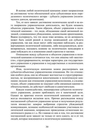 30
В основе любой политической кампании лежит направленная
на достижение четко обозначенной цели субъективная воля опре-
деленного политического актора – субъекта управления (полити-
ческого деятеля, организации).
Тех, от кого зависит достижение политических целей и на ко-
го направлена управленческая деятельность, мы будем называть
объектом управления. Таким образом, объект управления в поли-
тической кампании – это люди, обладающие своей жизненной по-
зицией, сложившимися убеждениями, ценностными ориентациями.
Важно подчеркнуть, что эти люди тоже активны, но их активность
может быть самой разной и подчас неожиданной для субъекта
управления, так как люди могут либо пассивно наблюдать за раз-
вертыванием политической кампании, либо воодушевляться, акти-
визироваться, оказывать влияние на политических менеджеров и
даже побуждать их к изменению своей стратегии и тактики.
Отношения между субъектом и объектом управления в поли-
тической кампании отличаются тем, что они лишены той «жестко-
сти», структурированности, которая характерна для государствен-
ного управления и управления в государственных и политических
организациях.
Итак, политическую кампанию можно рассматривать как
субъектно-объектные управленческие отношения. Но это отноше-
ния особого рода, они не обладают жесткостью и структурирован-
ностью, не воспринимаются вовлеченными в политическую кам-
панию людьми как отношения управления-исполнения, а следова-
тельно, объект управления не ощущает себя связанным какими-то
обязательствами, он действует свободно и самостоятельно.
Каждое взаимодействие, инициируемое субъектом политиче-
ского управления, должно приближать его к намеченной цели.
Однако на практике итогом политической кампании далеко не
всегда оказывается желаемая цель. Причин расхождения между
поставленной субъектом управления целью и полученным резуль-
татом множество: неверно выбранная стратегия убеждающей
коммуникации, незнание особенностей мотивации участников по-
литической кампании, неправильно проведенная сегментация по-
литического рынка и т.д. Но главная из них в том, что достижение
поставленной цели зависит не только от него одного, но и от тех
людей, которые вовлекаются в политическую кампанию.
Copyright ОАО «ЦКБ «БИБКОМ» & ООО «Aгентство Kнига-Cервис»
 