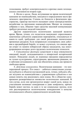 32
голосования, требует осмотрительности в критике своих потенци-
альных союзников во втором туре.
4. Место и время. Люди, вступающие во время политической
кампании во взаимодействие, находятся в определенном месте фи-
зического пространства. Степень их близости в физическом про-
странстве, характер местности оказывают самое непосредственное
воздействие на протекание взаимодействия. Митинг на площади,
собрание в зале, общение через средства массовой коммуникации
требуют различных моделей поведения.
Другим ограничителем политических кампаний является
время. Время, точнее, его недостаток вынуждают спрессовывать
намеченные субъектом управления мероприятия, отказываться от
каких-то идей, требующих для своей реализации значительных
временных ресурсов. Если неправильно спланировать свои дейст-
вия в предвыборной борьбе, то может случиться, что именно вре-
мя сотрет из памяти избирателей образы кандидатов, над конст-
руированием которых долго трудились политические технологи.
5. Ситуативные факторы существуют в виде совокупности
ожиданий людей, складывающихся в конкретный исторический
момент. Поведение людей, их взаимные ожидания определяются
не только культурными, структурными, временными рамками, но
и заботами сегодняшнего дня: как обеспечить семью, как провести
свободное время.
6. Действия конкурентов. Политическая кампания – это коо-
перативный процесс. Его смысл – добиться совместными усилия-
ми (субъекта и объекта) поставленной цели, точнее, побудить объ-
ект вступить во взаимодействие с управляющим субъектом и тем
самым помочь ему реализовать свои планы. Но в обществе одно-
временно разворачивается множество политических кампаний. В
том случае, если они организуются вокруг одной цели, между их
участниками возникает конкуренция и даже конфликты, причем
борьба может вестись за одни и те же социальные группы, если
они рассматриваются политическими конкурентами в качестве
потенциального объекта управленческого воздействия.
Copyright ОАО «ЦКБ «БИБКОМ» & ООО «Aгентство Kнига-Cервис»
 