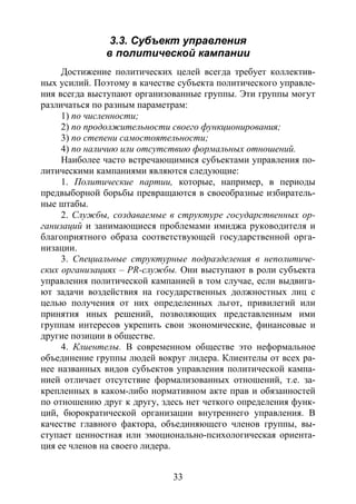 33
3.3. Субъект управления
в политической кампании
Достижение политических целей всегда требует коллектив-
ных усилий. Поэтому в качестве субъекта политического управле-
ния всегда выступают организованные группы. Эти группы могут
различаться по разным параметрам:
1) по численности;
2) по продолжительности своего функционирования;
3) по степени самостоятельности;
4) по наличию или отсутствию формальных отношений.
Наиболее часто встречающимися субъектами управления по-
литическими кампаниями являются следующие:
1. Политические партии, которые, например, в периоды
предвыборной борьбы превращаются в своеобразные избиратель-
ные штабы.
2. Службы, создаваемые в структуре государственных ор-
ганизаций и занимающиеся проблемами имиджа руководителя и
благоприятного образа соответствующей государственной орга-
низации.
3. Специальные структурные подразделения в неполитиче-
ских организациях – PR-службы. Они выступают в роли субъекта
управления политической кампанией в том случае, если выдвига-
ют задачи воздействия на государственных должностных лиц с
целью получения от них определенных льгот, привилегий или
принятия иных решений, позволяющих представленным ими
группам интересов укрепить свои экономические, финансовые и
другие позиции в обществе.
4. Клиентелы. В современном обществе это неформальное
объединение группы людей вокруг лидера. Клиентелы от всех ра-
нее названных видов субъектов управления политической кампа-
нией отличает отсутствие формализованных отношений, т.е. за-
крепленных в каком-либо нормативном акте прав и обязанностей
по отношению друг к другу, здесь нет четкого определения функ-
ций, бюрократической организации внутреннего управления. В
качестве главного фактора, объединяющего членов группы, вы-
ступает ценностная или эмоционально-психологическая ориента-
ция ее членов на своего лидера.
Copyright ОАО «ЦКБ «БИБКОМ» & ООО «Aгентство Kнига-Cервис»
 