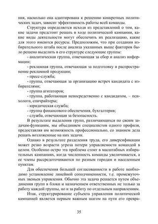 35
ния, насколько она адаптирована к решению конкретных полити-
ческих задач, зависит эффективность работы всей команды.
Структура определяется исходя из представлений о том, ка-
кие задачи предстоит решать в ходе политической кампании, ка-
кие виды деятельности могут обеспечить их реализацию, какие
для этого имеются ресурсы. Предположим, что при создании из-
бирательного штаба после анализа указанных выше факторов бы-
ло решено выделить в его структуре следующие группы:
- аналитическая группа, отвечающая за сбор и анализ инфор-
мации;
- рекламная группа, отвечающая за подготовку и распростра-
нение рекламной продукции;
- пресс-служба;
- группа, отвечающая за организацию встреч кандидата с из-
бирателями;
- группа агитаторов;
- группа, работающая непосредственно с кандидатом, – пси-
хологи, спичрайтеры;
- юридическая служба;
- группа финансового обеспечения, бухгалтерия;
- служба, отвечающая за безопасность.
В результате выделения групп, различающихся по своим за-
дачам-функциям, мы объединяем специалистов одного профиля,
предоставляя им возможность профессионально, со знанием дела
решать возложенные на них задачи.
Однако в результате разделения труда, его диверсификации
может резко возрасти угроза потери управляемости командой в
целом. Особенно остро эта проблема стоит в масштабных избира-
тельных кампаниях, когда численность команды увеличивается, а
ее члены рассредоточиваются по разным городам и населенным
пунктам.
Для обеспечения большей согласованности в работе необхо-
димо установление линейной соподчиненности, т.е. промежуточ-
ных звеньев управления. Обычно эта задача решается путем объе-
динения групп в блоки и назначением ответственных не только за
работу каждой группы, но и за работу по отдельным направлениям.
Итак, структурирование субъекта управления политической
кампанией является первым важным шагом на пути его превра-
Copyright ОАО «ЦКБ «БИБКОМ» & ООО «Aгентство Kнига-Cервис»
 