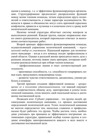 36
щения в команду, т.е. в эффективно функционирующую организа-
цию. Структурирование предполагает распределение функций
между всеми членами команды, четкое определение круга полно-
мочий и ответственности, а также характера подчиненности. Не-
ясности в правах и обязанностях могут стать причиной серьезных
конфликтов, привести к путанице и в конечном счете к срыву всей
политической кампании.
Наличие четкой структуры облегчает систему контроля за
выполнением решений. Каждая группа, каждое направление име-
ют своего руководителя, который персонально отвечает за выпол-
нение соответствующих работ.
Второй принцип эффективного функционирования команды,
осуществляющей управление политической кампанией, – персо-
нальный отбор ее участников. Идеальный вариант для политиче-
ского менеджера – когда в его команду входят профессионалы в
своей области. Однако в реальной жизни приходится иметь дело с
разными людьми, поэтому важно знать критерии, которыми необ-
ходимо руководствоваться при отборе членов команды:
– профессиональные знания и опыт соответствующей дея-
тельности;
– креативные способности, т.е. способности генерировать но-
вые идеи, придумывать неординарные ходы;
– развитое чувство ответственности, дисциплины, умение ра-
ботать в команде.
Третий принцип создания эффективной команды – превра-
щение ее в коллектив единомышленников, где каждый ощущает
свою сопричастность общему делу, заинтересован в успехе поли-
тической кампании, готов вносить свой посильный вклад в дости-
жение поставленной цели.
Подведем итог. Субъект управления – это группа людей, ор-
ганизующих политическую кампанию, т.е. процесс достижения
определенной политической цели. Успех политической кампании
во многом определяется тем, насколько слаженно и профессио-
нально будет работать эта группа. Чтобы достичь этого, необхо-
димо учитывать три принципа ее эффективного построения: оп-
тимизацию структуры, правильный подбор членов группы и соз-
дание атмосферы заинтересованности каждого и всех вместе в
достижении поставленной цели.
Copyright ОАО «ЦКБ «БИБКОМ» & ООО «Aгентство Kнига-Cервис»
 