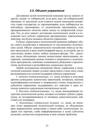 37
3.5. Объект управления
Достижение целей политической кампании всегда зависит от
других людей: от избирателей, если речь идет об избирательной
кампании, от населения, если ставится задача повышения автори-
тета главы государства, от парламентариев, если лоббируется ка-
кой-нибудь законопроект, от политических противников, если
предпринимаются попытки найти выход из конфликтной ситуа-
ции. Тех, от кого зависит достижение политических целей и в от-
ношении кого субъект управления предпринимает определенные
действия, мы будем называть объектом управления.
Субъект управления в политической кампании выбирает объ-
ект своего воздействия в зависимости от поставленных политиче-
ских целей. Объект управленческого воздействия никогда не бы-
вает представлен в виде некой аморфной массы, из которой, как из
пластилина, можно лепить любую заданную фигуру. Это – реаль-
ные люди, обладающие своими ценностными ориентациями, ин-
тересами, занимающие разные позиции в социальном и политиче-
ском пространстве, имеющие сложившиеся убеждения и предпоч-
тения, включенные в разнообразные социальные группы.
Любой потенциально возможный объект управления в поли-
тической кампании можно условно представить в виде пяти слоев,
различающихся по степени поддержки субъекта управления:
1. Активно поддерживающие, т.е. люди, которые в силу ряда
причин (совпадение ценностных ориентаций, интересов, высокая
идентификация) осознанно и направленно готовы сотрудничать с
субъектом управления, поддерживать его действия и даже по-
сильно помогать в реализации поставленных целей.
2. Пассивно поддерживающие, т.е. люди, выказывающие со-
чувствие политическим целям, которые отстаивает субъект управ-
ления, но воздерживающиеся от активных самостоятельных дей-
ствий в их поддержку.
3. Занимающие нейтральную позицию, т.е. люди, не имею-
щие четко выраженной политической позиции, не обладающие
ярко выраженными симпатиями к каким-либо политическим ли-
дерам или партиям, слабо информированные о целях субъектов
политики, полностью погруженные в свои личные проблемы.
Copyright ОАО «ЦКБ «БИБКОМ» & ООО «Aгентство Kнига-Cервис»
 