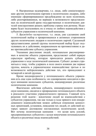 38
4. Настроенные недоверчиво, т.е. люди, либо симпатизирую-
щие другим политическим партиям и политическим лидерам, либо
имеющие сформировавшееся предубеждение ко всем политикам,
либо разочаровавшиеся, не верящие в возможности представлен-
ных на политической арене государственных и политических дея-
телей конструктивно решать проблемы страны или региона. Недо-
верие будет подталкивать их к отказу от любого взаимодействия с
субъектом управления в политической кампании.
5. Враждебно настроенные, т.е. люди, уже сделавшие свой
политический выбор и превратившиеся в активных сторонников
других политических лидеров и политических партий. Сделанный
представителями данной группы политический выбор будет под-
талкивать их к действиям, направленным на противостояние и да-
же противодействие субъекту управления.
Указанное расслоение людей, потенциально рассматривае-
мых в качестве объекта управления, представляет собой первую
серьезную проблему, которую приходится решать субъекту
управления в ходе политической кампании. Субъект должен стре-
миться к тому, чтобы удержать в поле своего влияния две первые
группы, вовлечь в управленческое взаимодействие третью и по
возможности нейтрализовать действия тех, кто принадлежит к
четвертой и пятой группам.
Кроме неоднородности у потенциального объекта управле-
ния есть еще одна особенность: он одновременно находится в фо-
кусе внимания нескольких субъектов, инициирующих различные
политические кампании.
Фактически действия субъекта, инициирующего политиче-
скую кампанию, сводятся к превращению потенциального объекта
в реального участника управленческого процесса. Главный путь
решения этой задачи – вовлечение людей во взаимодействия с
субъектом управления, так как только в ходе прямого или опосре-
дованного взаимодействия можно добиться изменения ценност-
ных ориентаций, установок, поведения тех людей, от действий ко-
торых зависит достижение поставленных политических целей.
Вот почему политическая кампания – это целая цепь усилий,
предпринимаемых субъектом с целью вовлечения потенциального
объекта в различные виды взаимодействий.
Copyright ОАО «ЦКБ «БИБКОМ» & ООО «Aгентство Kнига-Cервис»
 