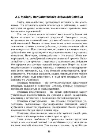 39
3.6. Модель политического взаимодействия
Любое взаимодействие предполагает активность его участ-
ников. Эта активность может проявиться в действиях, а может
протекать на уровне ментальных, мыслительных процессов, эмо-
циональных переживаний.
При построении модели политического взаимодействия мы
будем исходить из следующих допущений. Во-первых, люди,
вступающие во взаимодействие, должны обладать соответствую-
щей мотивацией. Только наличие мотивации делает человека по-
тенциально готовым к взаимодействию, к реагированию на дейст-
вия контрагента. При этом неважно, осознаются им мотивы своих
действий или они существуют в виде неосознаваемых внутренних
импульсов. Во-вторых, взаимодействие – это всегда обмен ин-
формацией, т.е. своеобразный коммуникационный процесс. Нель-
зя побудить или принудить индивида к политическому действию
без передачи ему соответствующей информации. В-третьих, взаи-
модействующие в социуме индивиды стремятся к структурирова-
нию своих отношений, т.е. к их большей определенности, пред-
сказуемости. Учитывая сказанное, модель взаимодействия можно
в самом общем виде представить в виде трех процессов, сбли-
жающих его участников.
Процессы мотивации – это внутриличностные, психические
процессы, ведущие к появлению мотивов, которые побуждают
индивидов включаться во взаимодействие.
Процессы коммуникации – это обмен информацией между
участниками взаимодействия, их сигналы о своих намерениях,
симпатиях и антипатиях, о понимании действий контрагента.
Процессы структуризации – это создание относительно ус-
тойчивых, поддающихся прогнозированию отношений между
субъектом и объектом управления, это принятие обоими участни-
ками взаимодействия общих правил игры.
Процессы, объединяющие взаимодействующих людей, раз-
ворачиваются одновременно, влияют друг на друга.
Лишь знание особенностей протекания данных процессов
может стать надежной основой для выработки стратегии и такти-
ки политической кампании. Это знание составляет ту необходи-
Copyright ОАО «ЦКБ «БИБКОМ» & ООО «Aгентство Kнига-Cервис»
 
