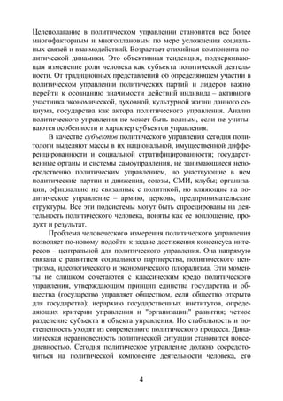 4
Целеполагание в политическом управлении становится все более
многофакторным и многоплановым по мере усложнения социаль-
ных связей и взаимодействий. Возрастает стихийная компонента по-
литической динамики. Это объективная тенденция, подчеркиваю-
щая изменение роли человека как субъекта политической деятель-
ности. От традиционных представлений об определяющем участии в
политическом управлении политических партий и лидеров важно
перейти к осознанию значимости действий индивида – активного
участника экономической, духовной, культурной жизни данного со-
циума, государства как актора политического управления. Анализ
политического управления не может быть полным, если не учиты-
ваются особенности и характер субъектов управления.
В качестве субъектов политического управления сегодня поли-
тологи выделяют массы в их национальной, имущественной диффе-
ренцированности и социальной стратифицированности; государст-
венные органы и системы самоуправления, не занимающиеся непо-
средственно политическим управлением, но участвующие в нем
политические партии и движения, союзы, СМИ, клубы; организа-
ции, официально не связанные с политикой, но влияющие на по-
литическое управление – армию, церковь, предпринимательские
структуры. Все эти подсистемы могут быть спроецированы на дея-
тельность политического человека, поняты как ее воплощение, про-
дукт и результат.
Проблема человеческого измерения политического управления
позволяет по-новому подойти к задаче достижения консенсуса инте-
ресов – центральной для политического управления. Она напрямую
связана с развитием социального партнерства, политического цен-
тризма, идеологического и экономического плюрализма. Эти момен-
ты не слишком сочетаются с классическим кредо политического
управления, утверждающим принцип единства государства и об-
щества (государство управляет обществом, если общество открыто
для государства); иерархию государственных институтов, опреде-
ляющих критерии управления и "организации" развития; четкое
разделение субъекта и объекта управления. Но стабильность и по-
степенность уходят из современного политического процесса. Дина-
мическая неравновесность политической ситуации становится повсе-
дневностью. Сегодня политическое управление должно сосредото-
читься на политической компоненте деятельности человека, его
Copyright ОАО «ЦКБ «БИБКОМ» & ООО «Aгентство Kнига-Cервис»
 