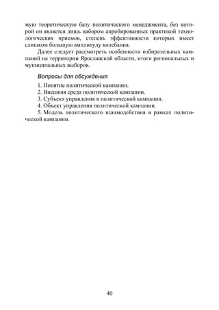 40
мую теоретическую базу политического менеджмента, без кото-
рой он является лишь набором апробированных практикой техно-
логических приемов, степень эффективности которых имеет
слишком большую амплитуду колебания.
Далее следует рассмотреть особенности избирательных кам-
паний на территории Ярославской области, итоги региональных и
муниципальных выборов.
Вопросы для обсуждения
1. Понятие политической кампании.
2. Внешняя среда политической кампании.
3. Субъект управления в политической кампании.
4. Объект управления политической кампании.
5. Модель политического взаимодействия в рамках полити-
ческой кампании.
Copyright ОАО «ЦКБ «БИБКОМ» & ООО «Aгентство Kнига-Cервис»
 