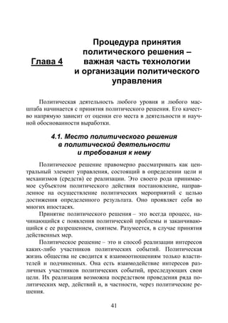 41
Глава 4
Процедура принятия
политического решения –
важная часть технологии
и организации политического
управления
Политическая деятельность любого уровня и любого мас-
штаба начинается с принятия политического решения. Его качест-
во напрямую зависит от оценки его места в деятельности и науч-
ной обоснованности выработки.
4.1. Место политического решения
в политической деятельности
и требования к нему
Политическое решение правомерно рассматривать как цен-
тральный элемент управления, состоящий в определении цели и
механизмов (средств) ее реализации. Это своего рода принимае-
мое субъектом политического действия постановление, направ-
ленное на осуществление политических мероприятий с целью
достижения определенного результата. Оно проявляет себя во
многих ипостасях.
Принятие политического решения – это всегда процесс, на-
чинающийся с появления политической проблемы и заканчиваю-
щийся с ее разрешением, снятием. Разумеется, в случае принятия
действенных мер.
Политическое решение – это и способ реализации интересов
каких-либо участников политических событий. Политическая
жизнь общества не сводится к взаимоотношениям только власти-
телей и подчиненных. Она есть взаимодействие интересов раз-
личных участников политических событий, преследующих свои
цели. Их реализация возможна посредством проведения ряда по-
литических мер, действий и, в частности, через политические ре-
шения.
Copyright ОАО «ЦКБ «БИБКОМ» & ООО «Aгентство Kнига-Cервис»
 