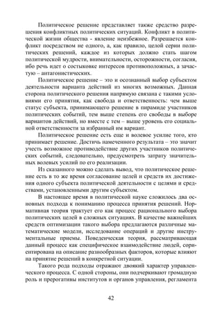 42
Политическое решение представляет также средство разре-
шения конфликтных политических ситуаций. Конфликт в полити-
ческой жизни общества - явление неизбежное. Разрешается кон-
фликт посредством не одного, а, как правило, целой серии поли-
тических решений, каждое из которых должно стать шагом
политической мудрости, внимательности, осторожности, согласия,
ибо речь идет о состыковке интересов противоположных, а зачас-
тую – антагонистических.
Политическое решение – это и осознанный выбор субъектом
деятельности варианта действий из многих возможных. Данная
сторона политического решения напрямую связана с такими усло-
виями его принятия, как свобода и ответственность: чем выше
статус субъекта, принимающего решение в пирамиде участников
политических событий, тем выше степень его свободы в выборе
вариантов действий, но вместе с тем – выше уровень его социаль-
ной ответственности за избранный им вариант.
Политическое решение есть еще и волевое усилие того, кто
принимает решение. Достичь намеченного результата – это значит
учесть возможное противодействие других участников политиче-
ских событий, следовательно, предусмотреть затрату значитель-
ных волевых усилий по его реализации.
Из сказанного можно сделать вывод, что политическое реше-
ние есть в то же время согласование целей и средств их достиже-
ния одного субъекта политической деятельности с целями и сред-
ствами, установленными другим субъектом.
В настоящее время в политической науке сложилось два ос-
новных подхода к пониманию процесса принятия решений. Нор-
мативная теория трактует его как процесс рационального выбора
политических целей в сложных ситуациях. В качестве важнейших
средств оптимизации такого выбора предлагаются различные ма-
тематические модели, исследование операций и другие инстру-
ментальные приемы. Поведенческая теория, рассматривающая
данный процесс как специфическое взаимодействие людей, сори-
ентирована на описание разнообразных факторов, которые влияют
на принятие решений в конкретной ситуации.
Такого рода подходы отражают двоякий характер управлен-
ческого процесса. С одной стороны, они подчеркивают громадную
роль и прерогативы институтов и органов управления, регламента
Copyright ОАО «ЦКБ «БИБКОМ» & ООО «Aгентство Kнига-Cервис»
 