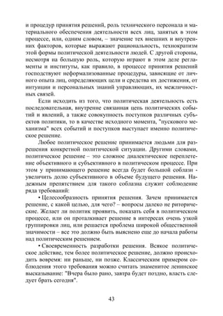 43
и процедур принятия решений, роль технического персонала и ма-
териального обеспечения деятельности всех лиц, занятых в этом
процессе, или, одним словом, – значение тех внешних и внутрен-
них факторов, которые выражают рациональность, технократизм
этой формы политической деятельности людей. С другой стороны,
несмотря на большую роль, которую играют в этом деле регла-
менты и институты, как правило, в процессе принятия решений
господствуют неформализованные процедуры, зависящие от лич-
ного опыта лиц, определяющих цели и средства их достижения, от
интуиции и персональных знаний управляющих, их межличност-
ных связей.
Если исходить из того, что политическая деятельность есть
последовательная, внутренне связанная цепь политических собы-
тий и явлений, а также совокупность поступков различных субъ-
ектов политики, то в качестве исходного момента, "пускового ме-
ханизма" всех событий и поступков выступает именно политиче-
ское решение.
Любое политическое решение принимается людьми для раз-
решения конкретной политической ситуации. Другими словами,
политическое решение – это сложное диалектическое переплете-
ние объективного и субъективного в политическом процессе. При
этом у принимающего решение всегда будет большой соблазн -
увеличить долю субъективного в объеме будущего решения. На-
дежным препятствием для такого соблазна служит соблюдение
ряда требований:
• Целесообразность принятия решения. Зачем принимается
решение, с какой целью, для чего? – вопросы далеко не риториче-
ские. Желает ли политик проявить, показать себя в политическом
процессе, или он проталкивает решение в интересах очень узкой
группировки лиц, или решается проблема широкой общественной
значимости – все это должно быть выяснено еще до начала работы
над политическим решением.
• Своевременность разработки решения. Всякое политиче-
ское действие, тем более политическое решение, должно происхо-
дить вовремя: ни раньше, ни позже. Классическим примером со-
блюдения этого требования можно считать знаменитое ленинское
высказывание: "Вчера было рано, завтра будет поздно, власть сле-
дует брать сегодня".
Copyright ОАО «ЦКБ «БИБКОМ» & ООО «Aгентство Kнига-Cервис»
 