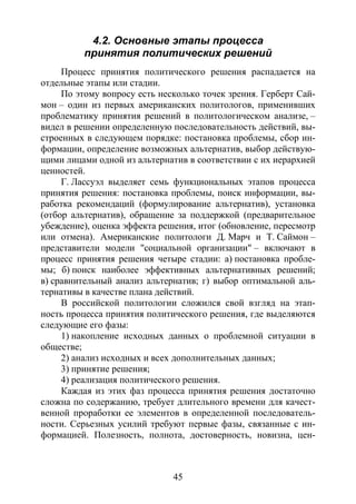 45
4.2. Основные этапы процесса
принятия политических решений
Процесс принятия политического решения распадается на
отдельные этапы или стадии.
По этому вопросу есть несколько точек зрения. Герберт Сай-
мон – один из первых американских политологов, применивших
проблематику принятия решений в политологическом анализе, –
видел в решении определенную последовательность действий, вы-
строенных в следующем порядке: постановка проблемы, сбор ин-
формации, определение возможных альтернатив, выбор действую-
щими лицами одной из альтернатив в соответствии с их иерархией
ценностей.
Г. Лассуэл выделяет семь функциональных этапов процесса
принятия решения: постановка проблемы, поиск информации, вы-
работка рекомендаций (формулирование альтернатив), установка
(отбор альтернатив), обращение за поддержкой (предварительное
убеждение), оценка эффекта решения, итог (обновление, пересмотр
или отмена). Американские политологи Д. Марч и Т. Саймон –
представители модели "социальной организации" – включают в
процесс принятия решения четыре стадии: а) постановка пробле-
мы; б) поиск наиболее эффективных альтернативных решений;
в) сравнительный анализ альтернатив; г) выбор оптимальной аль-
тернативы в качестве плана действий.
В российской политологии сложился свой взгляд на этап-
ность процесса принятия политического решения, где выделяются
следующие его фазы:
1) накопление исходных данных о проблемной ситуации в
обществе;
2) анализ исходных и всех дополнительных данных;
3) принятие решения;
4) реализация политического решения.
Каждая из этих фаз процесса принятия решения достаточно
сложна по содержанию, требует длительного времени для качест-
венной проработки ее элементов в определенной последователь-
ности. Серьезных усилий требуют первые фазы, связанные с ин-
формацией. Полезность, полнота, достоверность, новизна, цен-
Copyright ОАО «ЦКБ «БИБКОМ» & ООО «Aгентство Kнига-Cервис»
 