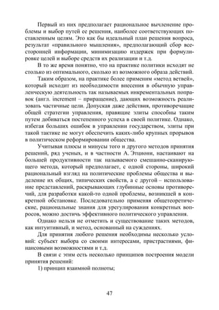 47
Первый из них предполагает рациональное вычленение про-
блемы и выбор путей ее решения, наиболее соответствующих по-
ставленным целям. Это как бы идеальный план решения вопроса,
результат «правильного мышления», предполагающий сбор все-
сторонней информации, минимизацию издержек при формули-
ровке целей и выборе средств их реализации и т.д.
В то же время понятно, что на практике политики исходят не
столько из оптимального, сколько из возможного образа действий.
Таким образом, на практике более применим «метод ветвей»,
который исходит из необходимости внесения в обычную управ-
ленческую деятельность так называемых инкрементальных попра-
вок (англ. increment – приращение), дающих возможность реали-
зовать частичные цели. Допуская даже действия, противоречащие
общей стратегии управления, правящие элиты способны таким
путем добиваться постепенного успеха в своей политике. Однако,
избегая больших ошибок в управлении государством, элиты при
такой тактике не могут обеспечить каких-либо крупных прорывов
в политическом реформировании общества.
Учитывая плюсы и минусы того и другого методов принятия
решений, ряд ученых, и в частности А. Этциони, настаивают на
большей продуктивности так называемого смешанно-сканирую-
щего метода, который предполагает, с одной стороны, широкий
рациональный взгляд на политические проблемы общества и вы-
деление их общих, типических свойств, а с другой – использова-
ние представлений, раскрывающих глубинные основы противоре-
чий, для разработки какой-то одной проблемы, возникшей в кон-
кретной обстановке. Последовательно применяя общетеоретиче-
ские, рациональные знания для урегулирования конкретных воп-
росов, можно достичь эффективного политического управления.
Однако нельзя не отметить и существование таких методов,
как интуитивный, и метод, основанный на суждениях.
Для принятия любого решения необходимы несколько усло-
вий: субъект выбора со своими интересами, пристрастиями, фи-
нансовыми возможностями и т.д.
В связи с этим есть несколько принципов построения модели
принятия решений:
1) принцип взаимной полноты;
Copyright ОАО «ЦКБ «БИБКОМ» & ООО «Aгентство Kнига-Cервис»
 