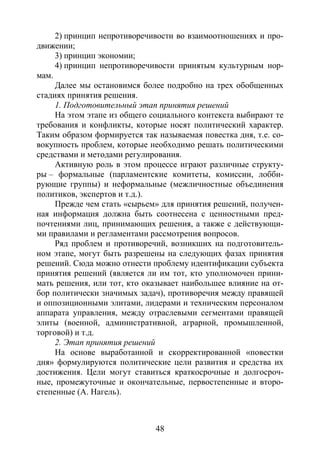 48
2) принцип непротиворечивости во взаимоотношениях и про-
движении;
3) принцип экономии;
4) принцип непротиворечивости принятым культурным нор-
мам.
Далее мы остановимся более подробно на трех обобщенных
стадиях принятия решения.
1. Подготовительный этап принятия решений
На этом этапе из общего социального контекста выбирают те
требования и конфликты, которые носят политический характер.
Таким образом формируется так называемая повестка дня, т.е. со-
вокупность проблем, которые необходимо решать политическими
средствами и методами регулирования.
Активную роль в этом процессе играют различные структу-
ры – формальные (парламентские комитеты, комиссии, лобби-
рующие группы) и неформальные (межличностные объединения
политиков, экспертов и т.д.).
Прежде чем стать «сырьем» для принятия решений, получен-
ная информация должна быть соотнесена с ценностными пред-
почтениями лиц, принимающих решения, а также с действующи-
ми правилами и регламентами рассмотрения вопросов.
Ряд проблем и противоречий, возникших на подготовитель-
ном этапе, могут быть разрешены на следующих фазах принятия
решений. Сюда можно отнести проблему идентификации субъекта
принятия решений (является ли им тот, кто уполномочен прини-
мать решения, или тот, кто оказывает наибольшее влияние на от-
бор политически значимых задач), противоречия между правящей
и оппозиционными элитами, лидерами и техническим персоналом
аппарата управления, между отраслевыми сегментами правящей
элиты (военной, административной, аграрной, промышленной,
торговой) и т.д.
2. Этап принятия решений
На основе выработанной и скорректированной «повестки
дня» формулируются политические цели развития и средства их
достижения. Цели могут ставиться краткосрочные и долгосроч-
ные, промежуточные и окончательные, первостепенные и второ-
степенные (А. Нагель).
Copyright ОАО «ЦКБ «БИБКОМ» & ООО «Aгентство Kнига-Cервис»
 