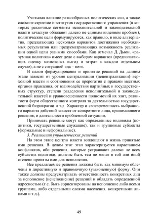 49
Учитывая влияние разнообразных политических сил, а также
сложное строение институтов государственного управления (в ко-
торых различные сегменты исполнительной и законодательной
власти зачастую обладают далеко не единым видением проблем),
политические цели формулируются, как правило, в виде альтерна-
тив, предлагающих несколько вариантов достижения необходи-
мых результатов или предусматривающих возможность реализа-
ции одной цели разными способами. Как отмечал Д. Дьюи, «ра-
зумная политика» имеет дело с выбором вариантов (предполагаю-
щих оценку возможных выгод и затрат в каждом отдельном
случае), а не с ситуацией «да – нет».
В целом формулирование и принятие решений на данном
этапе зависит от уровня централизации (децентрализации) вер-
ховной власти и соотношения ее прерогатив с правами местных
органов правления, от взаимодействия партийных и государствен-
ных структур, степени разделения исполнительной и законода-
тельной властей и уравновешенности полномочий их элит, разви-
тости форм общественного контроля за деятельностью государст-
венной бюрократии и т.д. Характер и своевременность выбранно-
го варианта действий зависят от конкретного лица, принимающего
решения, и длительности проблемной ситуации.
Принимать решение могут как определенные индивиды (по-
литики, государственные служащие), так и групповые субъекты
(формальные и неформальные).
3. Реализация управленческих решений
На этом этапе центры власти воплощают в жизнь принятые
ими решения. В целом этот этап характеризуется нарастанием
конфликтов, ибо решения, которые устраивают далеко не всех
субъектов политики, должны быть тем не менее в той или иной
степени приняты ими для исполнения.
Все предлагаемые решения должны быть как минимум обле-
чены в директивную и правомочную (узаконенную) форму. Они
также должны предусматривать ответственность конкретных лиц
за исполнение (неисполнение) решений и обладать определенной
адресностью (т.е. быть сориентированы на исполнение либо всеми
группами, либо отдельными слоями населения, конкретными ли-
цами и т.д.).
Copyright ОАО «ЦКБ «БИБКОМ» & ООО «Aгентство Kнига-Cервис»
 