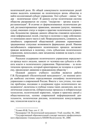 5
политической роли. Из общей совокупности политических ролей
можно выделить влияющие на политическую жизнь общества и
найти коллективный субъект управления. Этот субъект – связка: "ли-
дер – политическая элита". В данном случае политическая система
общества раскрывается по схеме: "лидерство – органы власти –
регламентация". В отличие от формализованных политических ро-
лей, регламентированных правилами, законами (депутат, чиновник,
судья), имеющих статус в теории и практике политического управле-
ния, большинство граждан данного общества становятся исполните-
лями неформальных полей, участвуя в политике в меру собственно-
го понимания своего места в ней. Непредсказуемость, сложность, не-
линейность современной общественной динамики ограничивают
традиционные статусные возможности формальных ролей. Именно
нестабильность современного политического процесса заставляет
граждан включиться в политику, стать субъектами политического
управления, использовать свои механизмы влияния на власть и вла-
стеотношения.
Реальное содержание политического управления определяет-
ся прежде всего людьми, зависит от человека как субъекта и объ-
екта власти и политического управления. Перспективы – за поли-
тическим процессом, который ориентирован на человека и служит
ему, предполагает движение к гражданскому обществу 2
Основой данного учебного пособия является работа
Г.В. Пушкаревой «Политический менеджмент»
.
3
, по мнению авто-
ра наиболее системно определяющая специфику политического
управления в современной России. Вместе с тем учтено, что мно-
гие проблемы, входящие в содержание курса политического ме-
неджмента4
, включены в учебные планы таких дисциплин, как по-
литическая социология, избирательные процессы и избирательные
технологии, политический маркетинг, теория и практика связей с
общественностью, основы современной информационной дея-
тельности, политическая реклама, политическое консультирова-
ние, технология власти и др.
2
Усович Ю.В. Указ. соч. С. 25.
3
Пушкарева Г.В. Политический менеджмент: Учеб. пособие. М., 2002.
4
Государственный образовательный стандарт высшего профессиональ-
ного образования. Специальность 020200 Политология. М., 2000.
Copyright ОАО «ЦКБ «БИБКОМ» & ООО «Aгентство Kнига-Cервис»
 