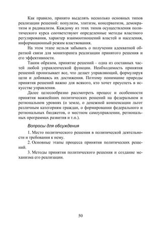 50
Как правило, принято выделять несколько основных типов
реализации решений: популизм, элитизм, консерватизм, демокра-
тизм и радикализм. Каждому из этих типов осуществления поли-
тического курса соответствуют определенные методы властного
регулирования, характер взаимоотношений властей и населения,
информационный режим властвования.
На этом этапе нельзя забывать о получении адекватной об-
ратной связи для мониторинга реализации принятого решения и
его эффективности.
Таким образом, принятие решений – одна из составных час-
тей любой управленческой функции. Необходимость принятия
решений пронизывает все, что делает управляющий, формулируя
цели и добиваясь их достижения. Поэтому понимание природы
принятия решений важно для всякого, кто хочет преуспеть в ис-
кусстве управления.
Далее целесообразно рассмотреть процесс и особенности
принятия важнейших политических решений на федеральном и
региональном уровнях (о земле, о денежной компенсации льгот
различным категориям граждан, о формировании федерального и
региональных бюджетов, о местном самоуправлении, региональ-
ных программах развития и т.п.).
Вопросы для обсуждения
1. Место политического решения в политической деятельно-
сти и требования к нему.
2. Основные этапы процесса принятия политических реше-
ний.
3. Методы принятия политического решения и создание ме-
ханизма его реализации.
Copyright ОАО «ЦКБ «БИБКОМ» & ООО «Aгентство Kнига-Cервис»
 
