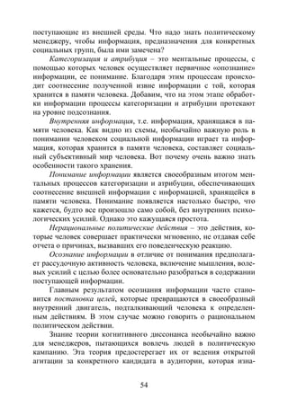 54
поступающие из внешней среды. Что надо знать политическому
менеджеру, чтобы информация, предназначения для конкретных
социальных групп, была ими замечена?
Категоризация и атрибуция – это ментальные процессы, с
помощью которых человек осуществляет первичное «опознание»
информации, ее понимание. Благодаря этим процессам происхо-
дит соотнесение полученной извне информации с той, которая
хранится в памяти человека. Добавим, что на этом этапе обработ-
ки информации процессы категоризации и атрибуции протекают
на уровне подсознания.
Внутренняя информация, т.е. информация, хранящаяся в па-
мяти человека. Как видно из схемы, необычайно важную роль в
понимании человеком социальной информации играет та инфор-
мация, которая хранится в памяти человека, составляет социаль-
ный субъективный мир человека. Вот почему очень важно знать
особенности такого хранения.
Понимание информации является своеобразным итогом мен-
тальных процессов категоризации и атрибуции, обеспечивающих
соотнесение внешней информации с информацией, хранящейся в
памяти человека. Понимание появляется настолько быстро, что
кажется, будто все произошло само собой, без внутренних психо-
логических усилий. Однако это кажущаяся простота.
Нерациональные политические действия – это действия, ко-
торые человек совершает практически мгновенно, не отдавая себе
отчета о причинах, вызвавших его поведенческую реакцию.
Осознание информации в отличие от понимания предполага-
ет рассудочную активность человека, включение мышления, воле-
вых усилий с целью более основательно разобраться в содержании
поступающей информации.
Главным результатом осознания информации часто стано-
вится постановка целей, которые превращаются в своеобразный
внутренний двигатель, подталкивающий человека к определен-
ным действиям. В этом случае можно говорить о рациональном
политическом действии.
Знание теории когнитивного диссонанса необычайно важно
для менеджеров, пытающихся вовлечь людей в политическую
кампанию. Эта теория предостерегает их от ведения открытой
агитации за конкретного кандидата в аудитории, которая изна-
Copyright ОАО «ЦКБ «БИБКОМ» & ООО «Aгентство Kнига-Cервис»
 