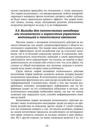 55
чально настроена враждебно по отношению к этому кандидату.
Эта теория подсказывает, что распространение любого компроме-
тирующего материала против политика, которого любит публика,
не будет иметь практически никакого эффекта. Эта теория помо-
гает понять, почему люди, обладающие разными убеждениями,
по-разному реагируют на одну и ту же информацию.
5.4. Выводы для политического менеджера
или возможности и ограничения управления
мотивацией в политических кампаниях
Научное знание о мотивации политического действия не яв-
ляется самоцелью для людей, специализирующихся в области по-
литического управления. Это знание лишь необходимая ступень в
поиске эффективных путей воздействия как на отдельных инди-
видов, так и на большие социальные группы. К сожалению, мно-
гие руководители политических кампаний в своей практической
деятельности часто перешагивают эту ступень, не замечая ее фун-
даментальности, не отдавая себе отчета в том, что, если убрать эту
ступень из общей конструкции, вся лестница, ведущая к полити-
ческой цели, может потерять свою устойчивость.
Среди многих теорий мотивации политического действия
когнитивная теория наиболее адекватна задачам, которые решают
политические менеджеры. В политическом менеджменте у субъек-
та управления фактически есть один ресурс воздействия на массы –
информационный. Следовательно, знание о том, как человек вос-
принимает, понимает, интерпретирует информацию, как эта ин-
формация влияет на его сложившиеся убеждения и взгляды, для
политического менеджера необычайно важно, так как это знание
позволяет ему определить пути, способы информационного влия-
ния на людей.
Когнитивная теория мотивации политического действия по-
зволяет также политическим менеджерам трезво взглянуть на про-
блему воздействия на поведение других людей. С одной стороны,
есть все основания говорить о том, что вполне возможно, опираясь
на знания когнитивных процессов, воздействовать на мотивацион-
ную сферу личности, изменять ее взгляды, мнения и даже убежде-
ния. Но с другой стороны, не менее очевидным является и то, что
Copyright ОАО «ЦКБ «БИБКОМ» & ООО «Aгентство Kнига-Cервис»
 