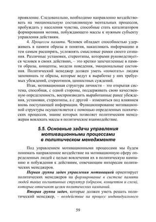 59
проявление. Следовательно, необходимо направленно воздейство-
вать на эмоциональную составляющую ментальных процессов,
пробуждать у населения чувства, способные стать катализатором
формирования мотива, побуждающего массы к нужным субъекту
управления действиям.
4. Процессы памяти. Человек обладает способностью удер-
живать в памяти образы и понятия, накапливать информацию и
тем самым расширять, усложнять смысловые рамки своего созна-
ния. Различные установки, стереотипы, которыми руководствует-
ся человек в своих действиях, – это крепко запечатленные в памя-
ти образы, концепты, модели поведения, эмоциональные состоя-
ния. Политический менеджер должен уметь «помогать» людям
запоминать те образы, которые ведут к выработке у них требуе-
мых убеждений, стереотипов, ценностных суждений.
Итак, мотивационная структура личности – это открытая сис-
тема, способная, с одной стороны, поддерживать свою качествен-
ную определенность, воспроизводить выработанные ранее убежде-
ния, установки, стереотипы, а с другой – изменяться под влиянием
вновь поступающей информации. Функционирование мотивацион-
ной структуры осуществляется с помощью определенных психиче-
ских процессов, знание которых позволяет политическим менед-
жерам вовлекать массы в политическое взаимодействие.
5.5. Основные задачи управления
мотивационными процессами
в политическом менеджменте
Под управлением мотивационными процессами мы будем
понимать направленное воздействие на мотивационную сферу оп-
ределенных людей с целью вовлечения их в политическую кампа-
нию и побуждения к действиям, отвечающим интересам полити-
ческих менеджеров.
Первая группа задач управления мотивацией ориентирует
политических менеджеров на формирование в системе памяти
людей таких когнитивных структур (образов, концептов и схем),
которые отвечают целям политических кампаний.
Вторая группа задач, которые должен уметь решать поли-
тический менеджер, – воздействие на процесс индивидуального
Copyright ОАО «ЦКБ «БИБКОМ» & ООО «Aгентство Kнига-Cервис»
 