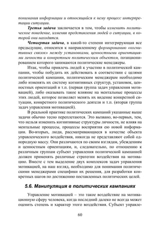 60
понимания информации и относящийся к нему процесс интерпре-
тации ситуации.
Третья задача заключается в том, чтобы изменить полити-
ческое поведение, изменяя представления людей о ситуации, в ко-
торой они находятся.
Четвертая задача, в какой-то степени интегрирующая все
предыдущие, относится к направленному формированию «когни-
тивных связок» между установками, ценностными ориентация-
ми личности и конкретным политическим объектом, позициони-
рованием которого занимаются политические менеджеры.
Итак, чтобы привлечь людей к участию в политической кам-
пании, чтобы побудить их действовать в соответствии с целями
политической кампании, политическим менеджерам необходимо
либо изменять их систему когнитивных структур, установок, цен-
ностных ориентаций и т.п. (первая группа задач управления моти-
вацией), либо оказывать такое влияние на ментальные процессы
этих людей, которое позволяет менять их видение конкретной си-
туации, конкретного политического деятеля и т.п. (вторая группа
задач управления мотивацией).
В реальной практике политических кампаний указанные выше
задачи обычно тесно переплетаются. Это вызвано, во-первых, тем,
что нельзя изменить когнитивные структуры личности, не влияя на
ментальные процессы, процессы восприятия ею новой информа-
ции. Во-вторых, люди, рассматривающиеся в качестве объекта
управленческого воздействия, никогда не представляют собой од-
нородную массу. Они различаются по своим взглядам, убеждениям
и ценностным ориентациям, и, следовательно, по отношению к
различным группам субъект управления политической кампанией
должен применять различные стратегии воздействия на мотива-
цию. Вместе с тем выделение двух комплексов задач управления
мотивацией, на наш взгляд, необходимо для понимания политиче-
скими менеджерами специфики их решения, для разработки кон-
кретных шагов по достижению поставленных политических целей.
5.6. Манипуляция в политических кампаниях
Управление мотивацией – это такое воздействие на мотива-
ционную сферу человека, когда последний далеко не всегда может
оценить степень и характер этого воздействия. Субъект управле-
Copyright ОАО «ЦКБ «БИБКОМ» & ООО «Aгентство Kнига-Cервис»
 