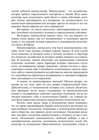 62
легкой добычей манипулятора. Манипуляция – это воздействие,
которое требует определенного мастерства и знаний. Ведь мани-
пулятору надо подтолкнуть свой объект к таким действиям, кото-
рые подчас противоречат его интересам, не соответствуют его
ценностным ориентациям или которые просто не входят в его на-
мерения. Каким образом он этого добивается?
Во-первых, он умело использует многовариативность моти-
вов, способных подтолкнуть человека к определенному действию.
Во-вторых, манипулятор хорошо знает, что для каждого че-
ловека очень важно, как его воспринимают и оценивают другие
люди, и что каждый человек стремится к поддержанию целостно-
сти своего Я-образа.
Манипулировать, используя в том числе вышеуказанные спо-
собы, легче теми людьми, которых хорошо знаешь. В этом случае
легче нащупать ту болевую точку в психике человека, в структуре
его личности, воздействуя на которую можно изменить его поведе-
ние. В политике такими объектами для манипуляции становятся
отдельные политики, черты характера которых тщательно изуча-
ются, отслеживаются манера поведения, личные взгляды и пред-
ставления о самом себе. Способность политического деятеля защи-
тить себя от манипулятивного воздействия во многом определяется
его способностью критически воспринимать и оценивать информа-
цию, исходящую из его окружения.
А можно ли манипулировать массами? Многие авторы, пи-
шущие на эту тему, дают на этот вопрос утвердительный ответ.
Действительно, в политической истории есть немало убедитель-
ных примеров, когда массы поддавались на пропагандистские
уловки и поддерживали действия одиозных политиков, когда по-
зволяли вовлекать себя в политическую борьбу, где главной це-
лью были корыстные интересы определенных политических сил.
Кстати, сами массы также в большинстве своем понимают,
что во время предвыборной борьбы используются различные ма-
нипулятивные технологии. Отношение к политической манипуля-
ции в обществе, как правило, резко негативное. Осуждение вызы-
вает сам факт отношения манипуляторов к человеку не как к лич-
ности, обладающей самоценностью, свободой выбора, а как к
специфическому средству достижения политических целей. Но,
несмотря на возмущение общественности, негодующие статьи в
Copyright ОАО «ЦКБ «БИБКОМ» & ООО «Aгентство Kнига-Cервис»
 