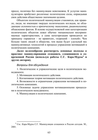 63
прессе, политика без манипуляции невозможна. К услугам мани-
пуляторов прибегают различные политические силы, оправдывая
свои действия общественно значимыми целями.
Объектом политической манипуляции становятся, как прави-
ло, люди, не имеющие твердых политических взглядов, не обла-
дающие склонностью к критическому мышлению, рациональному
объяснению фактов. В основе осуществляемой ими категоризации
политических объектов лежат обычно эмоционально восприни-
маемые характеристики, а сама категоризация проводится по
принципу «нравится – не нравится», «хороший – плохой». Чем
больше таких людей в обществе, тем выше будет удельный вес
манипулятивных технологий в процессе управления мотивацией в
политических кампаниях.
Далее целесообразно рассмотреть основные подходы к
практике манипулирования сознанием, сложившиеся в со-
временной России (используя работы С.Г. Кара-Мурзы8
Вопросы для обсуждения
и
других авторов).
1. Политические и управленческие цели в политическом ме-
неджменте.
2. Мотивация политического действия.
3. Когнитивная теория мотивации политического действия.
4. Возможности и ограничения управления мотивацией в по-
литических кампаниях.
5. Основные задачи управления мотивационными процесса-
ми в политическом менеджменте.
6. Манипуляция в политических кампаниях.
8
См.: Кара-Мурза С.Г. Манипуляция сознанием в России сегодня. М.,
2001.
Copyright ОАО «ЦКБ «БИБКОМ» & ООО «Aгентство Kнига-Cервис»
 