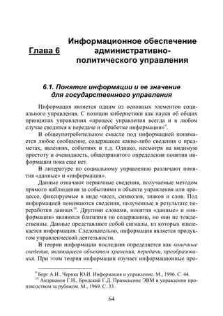 64
Глава 6
Информационное обеспечение
административно-
политического управления
6.1. Понятие информации и ее значение
для государственного управления
Информация является одним из основных элементов соци-
ального управления. С позиции кибернетики как науки об общих
принципах управления «процесс управления всегда и в любом
случае сводится к передаче и обработке информации»9
В общеупотребительном смысле под информацией понима-
ется любое сообщение, содержащее какие-либо сведения о пред-
метах, явлениях, событиях и т.д. Однако, несмотря на видимую
простоту и очевидность, общепринятого определения понятия ин-
формации пока еще нет.
.
В литературе по социальному управлению различают поня-
тия «данные» и «информация».
Данные означают первичные сведения, получаемые методом
прямого наблюдения за событиями в объекте управления или про-
цессе, фиксируемые в виде чисел, символов, знаков и слов. Под
информацией понимаются сведения, полученные в результате пе-
реработки данных10
В теории информации последняя определяется как конечные
сведения, являющиеся объектом хранения, передачи, преобразова-
ния. При этом теория информации изучает информационные про-
. Другими словами, понятия «данные» и «ин-
формация» являются близкими по содержанию, но они не тожде-
ственны. Данные представляют собой сигналы, из которых извле-
кается информация. Следовательно, информация является продук-
том управленческой деятельности.
9
Берг А.И., Черняк Ю.И. Информация и управление. М., 1996. С. 44.
10
Андрианов Г.Н., Бродский Г.Д. Применение ЭВМ в управлении про-
изводством за рубежом. М., 1969. С. 33.
Copyright ОАО «ЦКБ «БИБКОМ» & ООО «Aгентство Kнига-Cервис»
 