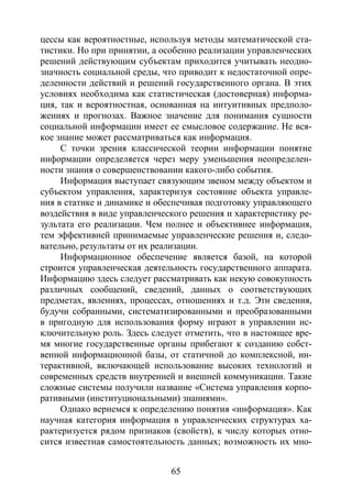 65
цессы как вероятностные, используя методы математической ста-
тистики. Но при принятии, а особенно реализации управленческих
решений действующим субъектам приходится учитывать неодно-
значность социальной среды, что приводит к недостаточной опре-
деленности действий и решений государственного органа. В этих
условиях необходима как статистическая (достоверная) информа-
ция, так и вероятностная, основанная на интуитивных предполо-
жениях и прогнозах. Важное значение для понимания сущности
социальной информации имеет ее смысловое содержание. Не вся-
кое знание может рассматриваться как информация.
С точки зрения классической теории информации понятие
информации определяется через меру уменьшения неопределен-
ности знания о совершенствовании какого-либо события.
Информация выступает связующим звеном между объектом и
субъектом управления, характеризуя состояние объекта управле-
ния в статике и динамике и обеспечивая подготовку управляющего
воздействия в виде управленческого решения и характеристику ре-
зультата его реализации. Чем полнее и объективнее информация,
тем эффективней принимаемые управленческие решения и, следо-
вательно, результаты от их реализации.
Информационное обеспечение является базой, на которой
строится управленческая деятельность государственного аппарата.
Информацию здесь следует рассматривать как некую совокупность
различных сообщений, сведений, данных о соответствующих
предметах, явлениях, процессах, отношениях и т.д. Эти сведения,
будучи собранными, систематизированными и преобразованными
в пригодную для использования форму играют в управлении ис-
ключительную роль. Здесь следует отметить, что в настоящее вре-
мя многие государственные органы прибегают к созданию собст-
венной информационной базы, от статичной до комплексной, ин-
терактивной, включающей использование высоких технологий и
современных средств внутренней и внешней коммуникации. Такие
сложные системы получили название «Система управления корпо-
ративными (институциональными) знаниями».
Однако вернемся к определению понятия «информация». Как
научная категория информация в управленческих структурах ха-
рактеризуется рядом признаков (свойств), к числу которых отно-
сится известная самостоятельность данных; возможность их мно-
Copyright ОАО «ЦКБ «БИБКОМ» & ООО «Aгентство Kнига-Cервис»
 