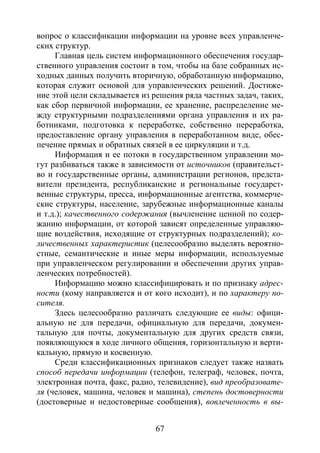 67
вопрос о классификации информации на уровне всех управленче-
ских структур.
Главная цель систем информационного обеспечения государ-
ственного управления состоит в том, чтобы на базе собранных ис-
ходных данных получить вторичную, обработанную информацию,
которая служит основой для управленческих решений. Достиже-
ние этой цели складывается из решения ряда частных задач, таких,
как сбор первичной информации, ее хранение, распределение ме-
жду структурными подразделениями органа управления и их ра-
ботниками, подготовка к переработке, собственно переработка,
предоставление органу управления в переработанном виде, обес-
печение прямых и обратных связей в ее циркуляции и т.д.
Информация и ее потоки в государственном управлении мо-
гут разбиваться также в зависимости от источников (правительст-
во и государственные органы, администрации регионов, предста-
вители президента, республиканские и региональные государст-
венные структуры, пресса, информационные агентства, коммерче-
ские структуры, население, зарубежные информационные каналы
и т.д.); качественного содержания (вычленение ценной по содер-
жанию информации, от которой зависят определенные управляю-
щие воздействия, исходящие от структурных подразделений); ко-
личественных характеристик (целесообразно выделять вероятно-
стные, семантические и иные меры информации, используемые
при управленческом регулировании и обеспечении других управ-
ленческих потребностей).
Информацию можно классифицировать и по признаку адрес-
ности (кому направляется и от кого исходит), и по характеру но-
сителя.
Здесь целесообразно различать следующие ее виды: офици-
альную не для передачи, официальную для передачи, докумен-
тальную для почты, документальную для других средств связи,
появляющуюся в ходе личного общения, горизонтальную и верти-
кальную, прямую и косвенную.
Среди классификационных признаков следует также назвать
способ передачи информации (телефон, телеграф, человек, почта,
электронная почта, факс, радио, телевидение), вид преобразовате-
ля (человек, машина, человек и машина), степень достоверности
(достоверные и недостоверные сообщения), вовлеченность в вы-
Copyright ОАО «ЦКБ «БИБКОМ» & ООО «Aгентство Kнига-Cервис»
 