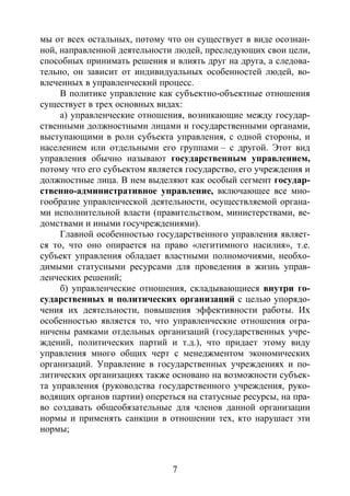7
мы от всех остальных, потому что он существует в виде осознан-
ной, направленной деятельности людей, преследующих свои цели,
способных принимать решения и влиять друг на друга, а следова-
тельно, он зависит от индивидуальных особенностей людей, во-
влеченных в управленческий процесс.
В политике управление как субъектно-объектные отношения
существует в трех основных видах:
а) управленческие отношения, возникающие между государ-
ственными должностными лицами и государственными органами,
выступающими в роли субъекта управления, с одной стороны, и
населением или отдельными его группами – с другой. Этот вид
управления обычно называют государственным управлением,
потому что его субъектом является государство, его учреждения и
должностные лица. В нем выделяют как особый сегмент государ-
ственно-административное управление, включающее все мно-
гообразие управленческой деятельности, осуществляемой органа-
ми исполнительной власти (правительством, министерствами, ве-
домствами и иными госучреждениями).
Главной особенностью государственного управления являет-
ся то, что оно опирается на право «легитимного насилия», т.е.
субъект управления обладает властными полномочиями, необхо-
димыми статусными ресурсами для проведения в жизнь управ-
ленческих решений;
б) управленческие отношения, складывающиеся внутри го-
сударственных и политических организаций с целью упорядо-
чения их деятельности, повышения эффективности работы. Их
особенностью является то, что управленческие отношения огра-
ничены рамками отдельных организаций (государственных учре-
ждений, политических партий и т.д.), что придает этому виду
управления много общих черт с менеджментом экономических
организаций. Управление в государственных учреждениях и по-
литических организациях также основано на возможности субъек-
та управления (руководства государственного учреждения, руко-
водящих органов партии) опереться на статусные ресурсы, на пра-
во создавать общеобязательные для членов данной организации
нормы и применять санкции в отношении тех, кто нарушает эти
нормы;
Copyright ОАО «ЦКБ «БИБКОМ» & ООО «Aгентство Kнига-Cервис»
 