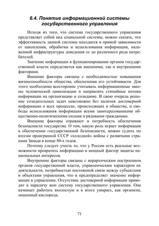 71
6.4. Понятие информационной системы
государственного управления
Исходя из того, что система государственного управления
представляет собой вид социальной системы, можно сказать, что
эффективность данной системы находится в прямой зависимости
от накопления, обработки и использования информации, нала-
женной инфраструктуры доведения ее до различного рода потре-
бителей.
Значение информации в функционировании органов государ-
ственной власти определяется как внешними, так и внутренними
факторами.
Внешние факторы связаны с необходимостью повышения
жизнеспособности общества, обеспечения его устойчивости. Для
этого необходимо всесторонне учитывать информационные зако-
ны человеческой цивилизации и направлять стихийные потоки
информации на организацию и созидание. В свою очередь реше-
ние созидательных задач невозможно без наличия достоверной
информации о всех процессах, происходящих в обществе, и сво-
боды использования информации всеми заинтересованными об-
щественно-политическими силами и рядовыми гражданами.
Внешние факторы отражают и потребность обеспечения
безопасности государства. О том, какую роль играет информация
в обеспечении государственной безопасности, можно судить по
итогам проигранной СССР «холодной» войны с развитыми стра-
нами Запада в конце 80-х годов.
Поэтому следует учесть то, что у России есть реальные воз-
можности превратить информацию в мощный фактор защиты на-
циональных интересов.
Внутренние факторы связаны с иерархическим построением
органов государственной власти, управленческим характером их
деятельности, потребностью постоянной связи между субъектами
и объектами управления, что и предопределяет значение инфор-
мации в управлении. Отсутствие достоверной информации приво-
дит к параличу всю систему государственного управления. Она
начинает работать вхолостую и в итоге умирает, как организм,
лишенный кислорода.
Copyright ОАО «ЦКБ «БИБКОМ» & ООО «Aгентство Kнига-Cервис»
 
