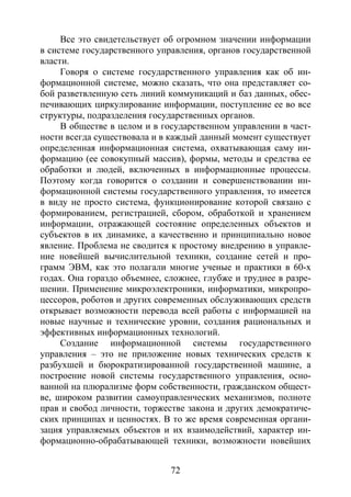 72
Все это свидетельствует об огромном значении информации
в системе государственного управления, органов государственной
власти.
Говоря о системе государственного управления как об ин-
формационной системе, можно сказать, что она представляет со-
бой разветвленную сеть линий коммуникаций и баз данных, обес-
печивающих циркулирование информации, поступление ее во все
структуры, подразделения государственных органов.
В обществе в целом и в государственном управлении в част-
ности всегда существовала и в каждый данный момент существует
определенная информационная система, охватывающая саму ин-
формацию (ее совокупный массив), формы, методы и средства ее
обработки и людей, включенных в информационные процессы.
Поэтому когда говорится о создании и совершенствовании ин-
формационной системы государственного управления, то имеется
в виду не просто система, функционирование которой связано с
формированием, регистрацией, сбором, обработкой и хранением
информации, отражающей состояние определенных объектов и
субъектов в их динамике, а качественно и принципиально новое
явление. Проблема не сводится к простому внедрению в управле-
ние новейшей вычислительной техники, создание сетей и про-
грамм ЭВМ, как это полагали многие ученые и практики в 60-х
годах. Она гораздо объемнее, сложнее, глубже и труднее в разре-
шении. Применение микроэлектроники, информатики, микропро-
цессоров, роботов и других современных обслуживающих средств
открывает возможности перевода всей работы с информацией на
новые научные и технические уровни, создания рациональных и
эффективных информационных технологий.
Создание информационной системы государственного
управления – это не приложение новых технических средств к
разбухшей и бюрократизированной государственной машине, а
построение новой системы государственного управления, осно-
ванной на плюрализме форм собственности, гражданском общест-
ве, широком развитии самоуправленческих механизмов, полноте
прав и свобод личности, торжестве закона и других демократиче-
ских принципах и ценностях. В то же время современная органи-
зация управляемых объектов и их взаимодействий, характер ин-
формационно-обрабатывающей техники, возможности новейших
Copyright ОАО «ЦКБ «БИБКОМ» & ООО «Aгентство Kнига-Cервис»
 