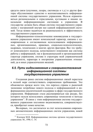 73
средств связи (спутники, лазеры, световоды и т.д.) и другие фак-
торы обусловливают единство и всеохватываемость информаци-
онной системы государственного управления. Нельзя ограничи-
ваться региональными и отраслевыми, кустовыми и иными ло-
кальными информационными системами в управлении. В
государстве должна быть общая система государственного управ-
ления с построенной внутри нее единой информационной систе-
мой. Тогда можно надеяться на рациональность и эффективность
государственного управления.
Информационно-технологические нововведения в государст-
венном управлении имеют комплексный характер, связаны с од-
новременным и согласованным использованием информацион-
ных, организационных, правовых, социально-психологических,
кадровых, технических и многих других факторов. Все это требу-
ет комплексного подхода, качественного изменения как системы
работы с информацией, так и функциональной и организационной
структур управления, состава и структуры всей управленческой
деятельности, характера и построения управленческих отноше-
ний, да и иных управленческих явлений.
6.5. Пути видоизменения и совершенствования
информационной системы
государственного управления
Созданная ранее система информационных связей перестала
в полной мере соответствовать современным требованиям. Это
объясняется прежде всего тем, что переход страны к рыночной
экономике потребовал нового подхода к информационной и ин-
формационно-аналитической поддержке в сфере государственного
управления. Информация стала рассматриваться как ресурс, без
которого нельзя использовать современные технологии и методы
управления11
Во-первых, это достигается за счет использования современ-
ных автоматических информационных систем управления, новой
. В связи с этим информационная система государст-
венного управления постоянно видоизменяется, совершенствует-
ся, приобретает новое качество.
11
Клепцов М.Я. Информационные системы органов государственного
управления. М., 1996. С. 14.
Copyright ОАО «ЦКБ «БИБКОМ» & ООО «Aгентство Kнига-Cервис»
 