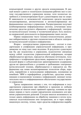 74
компьютерной техники и других средств коммуникации. В дан-
ный момент сдвиги в техническом оснащении рабочих мест в сис-
теме государственного управления налицо, хотя полностью по-
требность в компьютеризации будет удовлетворена еще не скоро.
В зависимости от возможностей технических средств выделяют
механизированные, автоматические и автоматизированные ин-
формационные системы в управлении. Распространение получают
комбинированные информационные системы, сочетающие меха-
нические средства ручного обращения с информацией, электрон-
но-вычислительную технику и человеческий разум. Есть несколь-
ко направлений деятельности по формированию таких систем.
Первое направление чисто технико-технологическое, решае-
мое кибернетиками и другими специалистами в области электрон-
но-вычислительной техники и информатики.
Второе – непосредственно управленческое – состоит в стан-
дартизации и унификации управленческой информации, и про-
движение по нему идет пока медленно. В результате существуют
как бы две подсистемы в управлении, недостаточно связанные
между собой: подсистема управленческой информации, которая
обрабатывается вручную, передается обычными почтовыми, теле-
графными и телефонными средствами, выражается часто в произ-
вольной форме и субъективистски ориентированном содержании;
другая же приспособлена к условиям и требованиям электронно-
вычислительной техники, обрабатывается и передается ею. Ин-
форматика как новая механизированная технология сбора, пере-
дачи, переработки и использования информации, основанная на
новейших ЭВМ и периферийных устройствах, средствах комму-
никации и взаимосвязях человека с информацией, занимает незна-
чительное место в информационном обеспечении государственно-
го управления.
Третье направление связано с тем, что информация в госу-
дарственном управлении при обработке и хранении ее любыми
средствами во многом имеет правовой характер, основана на пра-
вовых нормах и часто служит юридическим основанием для при-
нятия управленческих решений. Сегодня имеется возможность не
только давать информацию на обработку машинам и потом поль-
зоваться подготовленными ими материалами, но и через инфор-
мационную систему, точнее, через средства информатики выраба-
Copyright ОАО «ЦКБ «БИБКОМ» & ООО «Aгентство Kнига-Cервис»
 